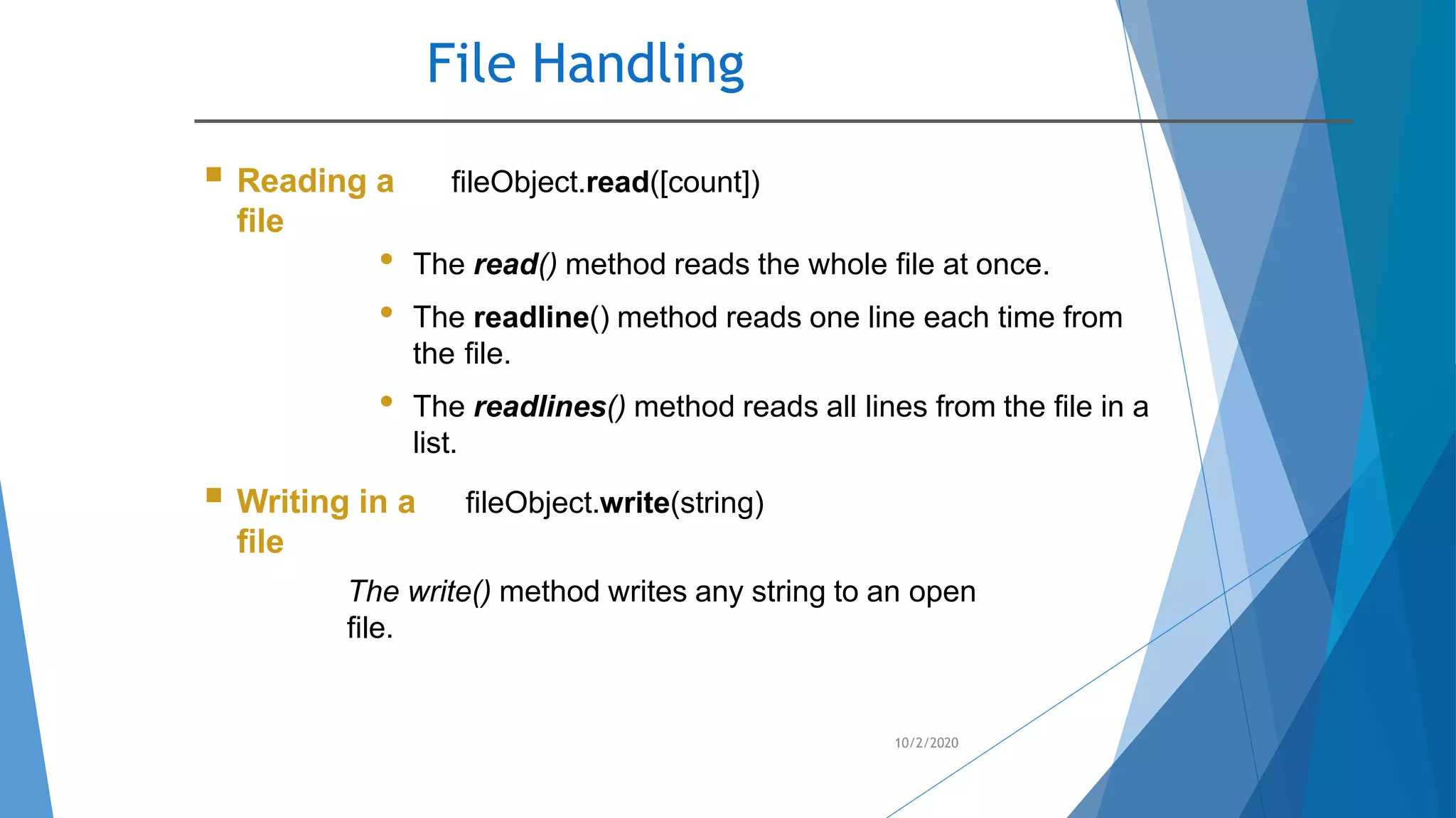 File Handling
10/2/2020
 Reading a
file
fileObject.read([count])
• The read() method reads the whole file at once.
• The readline() method reads one line each time from
the file.
• The readlines() method reads all lines from the file in a
list.
 Writing in a
file
fileObject.write(string)
The write() method writes any string to an open
file.
 