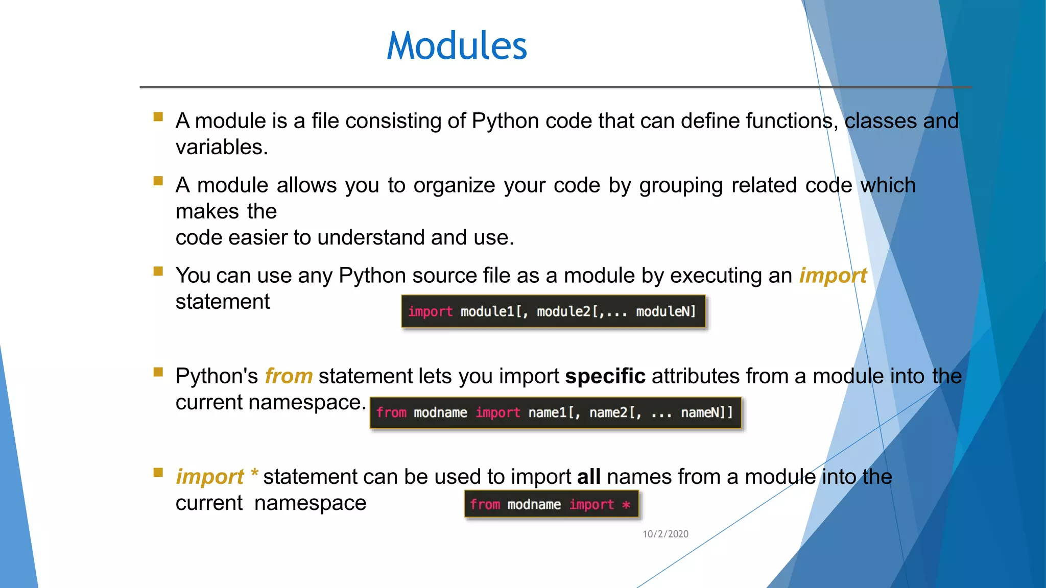 Modules
10/2/2020
 A module is a file consisting of Python code that can define functions, classes and
variables.
 A module allows you to organize your code by grouping related code which
makes the
code easier to understand and use.
 You can use any Python source file as a module by executing an import
statement
 Python's from statement lets you import specific attributes from a module into the
current namespace.
 import * statement can be used to import all names from a module into the
current namespace
 