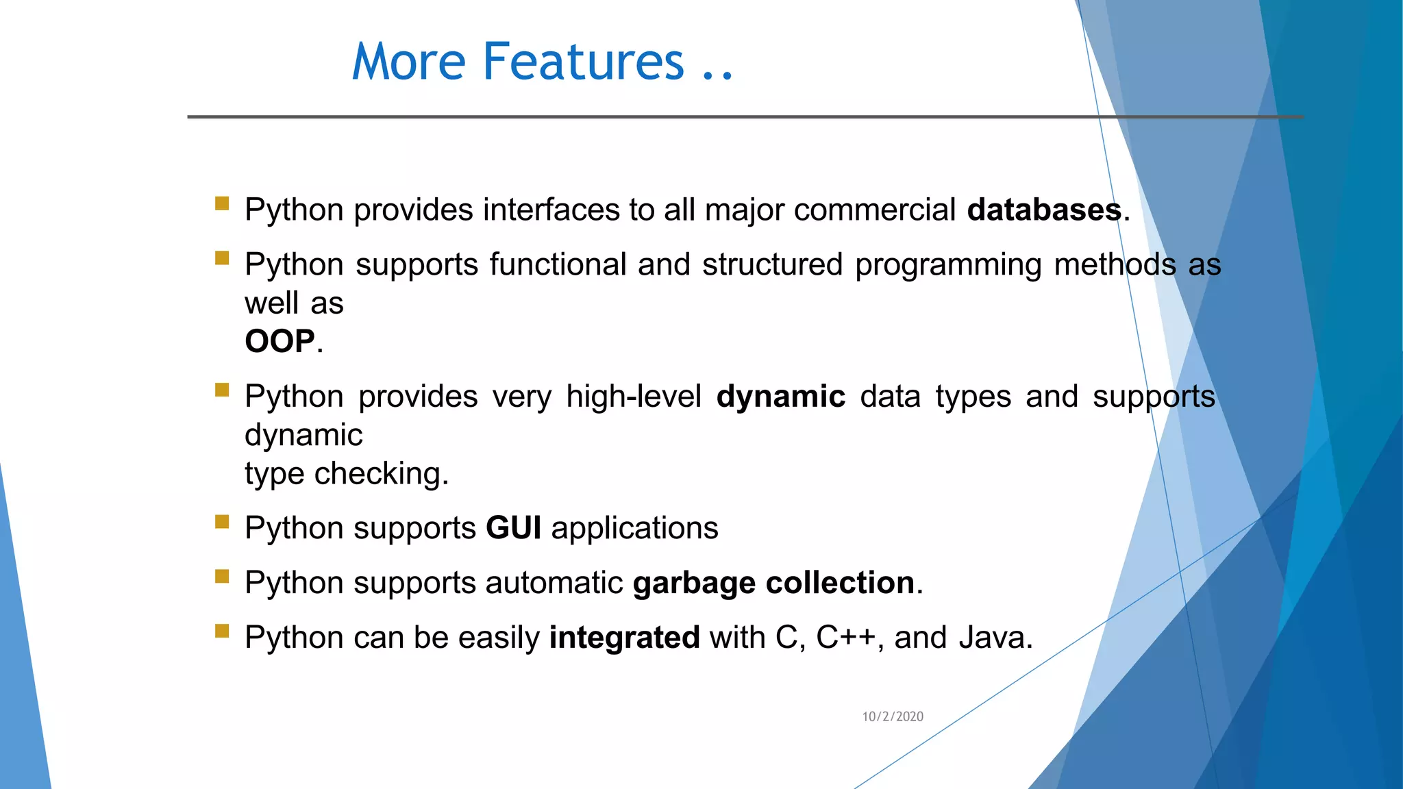 More Features ..
10/2/2020
 Python provides interfaces to all major commercial databases.
 Python supports functional and structured programming methods as
well as
OOP.
 Python provides very high-level dynamic data types and supports
dynamic
type checking.
 Python supports GUI applications
 Python supports automatic garbage collection.
 Python can be easily integrated with C, C++, and Java.
 