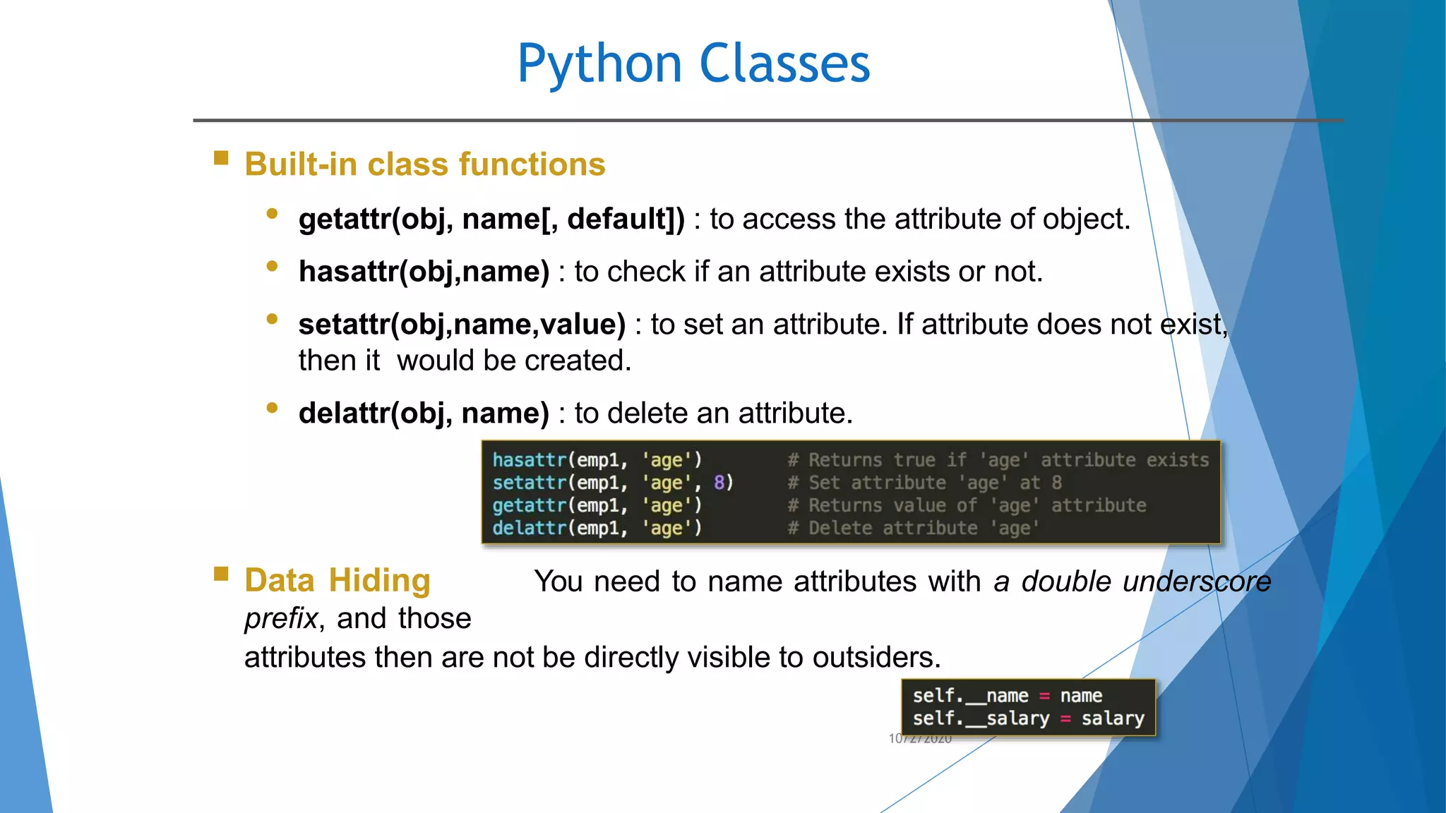 Python Classes
10/2/2020
 Built-in class functions
• getattr(obj, name[, default]) : to access the attribute of object.
• hasattr(obj,name) : to check if an attribute exists or not.
• setattr(obj,name,value) : to set an attribute. If attribute does not exist,
then it would be created.
• delattr(obj, name) : to delete an attribute.
 Data Hiding You need to name attributes with a double underscore
prefix, and those
attributes then are not be directly visible to outsiders.
 