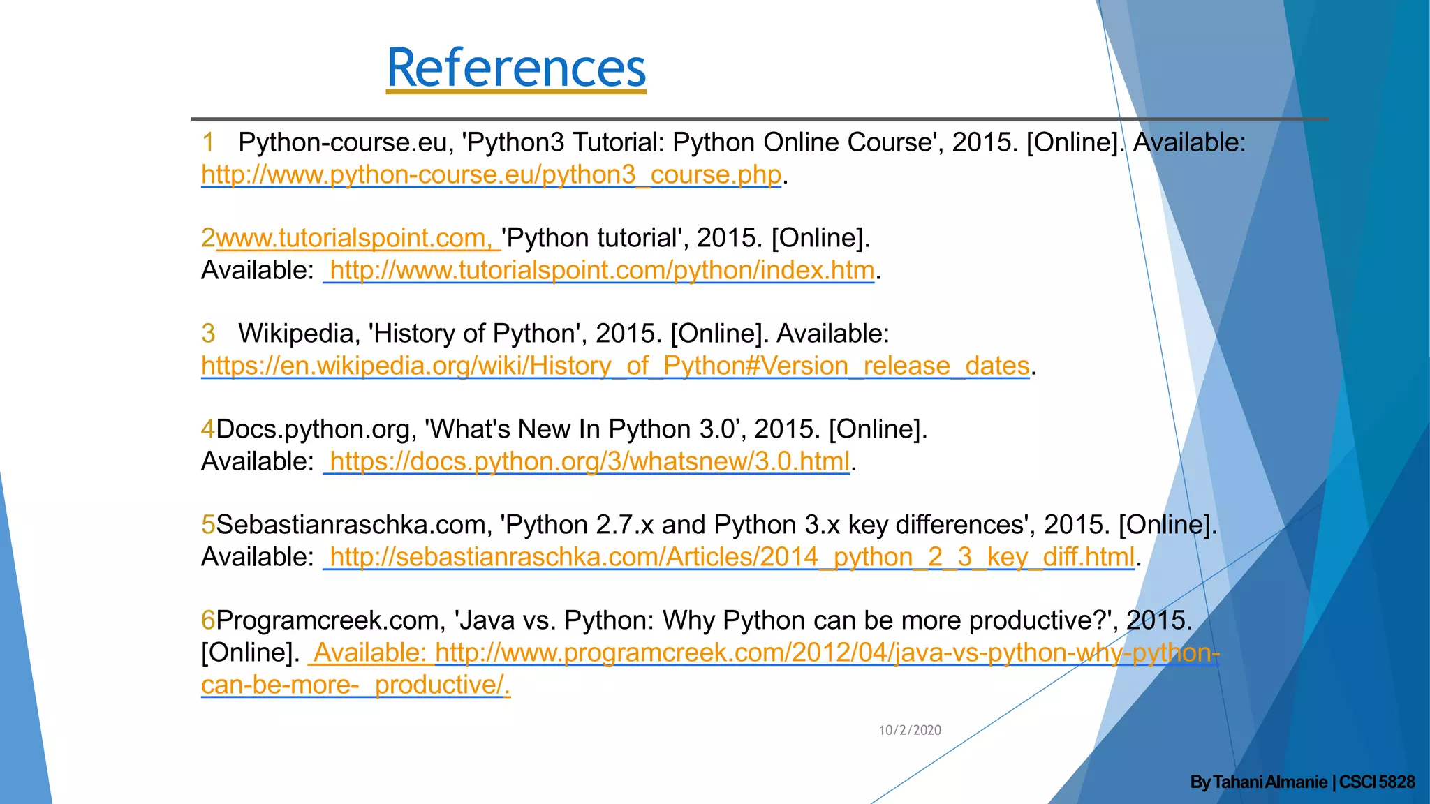 References
10/2/2020
1 Python-course.eu, 'Python3 Tutorial: Python Online Course', 2015. [Online]. Available:
http://www.python-course.eu/python3_course.php.
2www.tutorialspoint.com, 'Python tutorial', 2015. [Online].
Available: http://www.tutorialspoint.com/python/index.htm.
3 Wikipedia, 'History of Python', 2015. [Online]. Available:
https://en.wikipedia.org/wiki/History_of_Python#Version_release_dates.
4Docs.python.org, 'What's New In Python 3.0’, 2015. [Online].
Available: https://docs.python.org/3/whatsnew/3.0.html.
5Sebastianraschka.com, 'Python 2.7.x and Python 3.x key differences', 2015. [Online].
Available: http://sebastianraschka.com/Articles/2014_python_2_3_key_diff.html.
6Programcreek.com, 'Java vs. Python: Why Python can be more productive?', 2015.
[Online]. Available: http://www.programcreek.com/2012/04/java-vs-python-why-python-
can-be-more- productive/.
ByTahaniAlmanie |CSCI5828
 