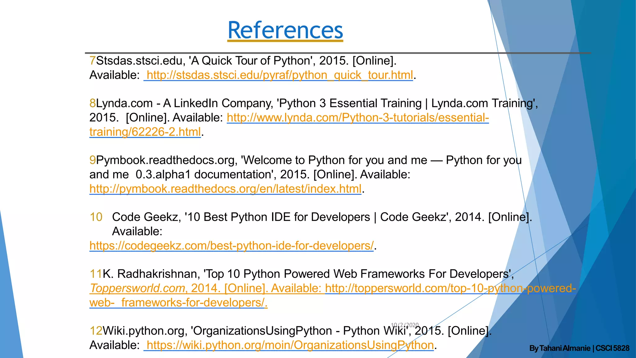 References
10/2/2020
7Stsdas.stsci.edu, 'A Quick Tour of Python', 2015. [Online].
Available: http://stsdas.stsci.edu/pyraf/python_quick_tour.html.
8Lynda.com - A LinkedIn Company, 'Python 3 Essential Training | Lynda.com Training',
2015. [Online]. Available: http://www.lynda.com/Python-3-tutorials/essential-
training/62226-2.html.
9Pymbook.readthedocs.org, 'Welcome to Python for you and me — Python for you
and me 0.3.alpha1 documentation', 2015. [Online]. Available:
http://pymbook.readthedocs.org/en/latest/index.html.
10 Code Geekz, '10 Best Python IDE for Developers | Code Geekz', 2014. [Online].
Available:
https://codegeekz.com/best-python-ide-for-developers/.
11K. Radhakrishnan, 'Top 10 Python Powered Web Frameworks For Developers',
Toppersworld.com, 2014. [Online]. Available: http://toppersworld.com/top-10-python-powered-
web- frameworks-for-developers/.
12Wiki.python.org, 'OrganizationsUsingPython - Python Wiki', 2015. [Online].
Available: https://wiki.python.org/moin/OrganizationsUsingPython. ByTahaniAlmanie |CSCI5828
 