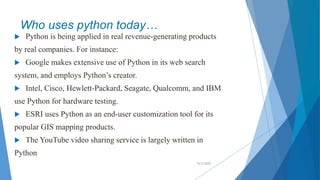 Who uses python today…
 Python is being applied in real revenue-generating products
by real companies. For instance:
 Google makes extensive use of Python in its web search
system, and employs Python’s creator.
 Intel, Cisco, Hewlett-Packard, Seagate, Qualcomm, and IBM
use Python for hardware testing.
 ESRI uses Python as an end-user customization tool for its
popular GIS mapping products.
 The YouTube video sharing service is largely written in
Python
10/2/2020
 