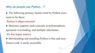 Why do people use Python…?
 The following primary factors cited by Python users
seem to be these:
Python is object-oriented
 Structure supports such concepts as polymorphism,
operation overloading, and multiple inheritance.
It's free (open source)
 Downloading and installing Python is free and easy
Source code is easily accessible
10/2/2020
 