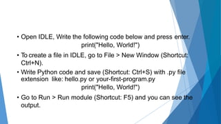 • Open IDLE, Write the following code below and press enter.
print("Hello, World!")
• To create a file in IDLE, go to File > New Window (Shortcut:
Ctrl+N).
• Write Python code and save (Shortcut: Ctrl+S) with .py file
extension like: hello.py or your-first-program.py
print("Hello, World!")
• Go to Run > Run module (Shortcut: F5) and you can see the
output.
 