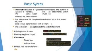 Basic Syntax
10/2/2020
 Indentation is used in Python to delimit blocks. The number of
spaces is variable, but all statements within
the same block must be
indented the same amount.
 The header line for compound statements, such as if, while,
def, and
class should be terminated with a colon ( : )
 The semicolon ( ; ) is optional at the end of statement.
 Printing to the Screen:
 Reading Keyboard Input:
 Comments
•Single line:
•Multiple lines:
 Python files have extension
.py
Error
!
 