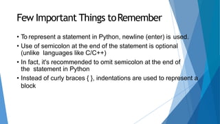 Few Important Things toRemember
• To represent a statement in Python, newline (enter) is used.
• Use of semicolon at the end of the statement is optional
(unlike languages like C/C++)
• In fact, it's recommended to omit semicolon at the end of
the statement in Python
• Instead of curly braces { }, indentations are used to represent a
block
 