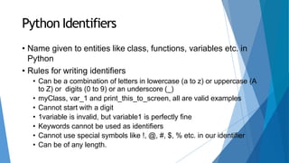Python Identifiers
• Name given to entities like class, functions, variables etc. in
Python
• Rules for writing identifiers
• Can be a combination of letters in lowercase (a to z) or uppercase (A
to Z) or digits (0 to 9) or an underscore (_)
• myClass, var_1 and print_this_to_screen, all are valid examples
• Cannot start with a digit
• 1variable is invalid, but variable1 is perfectly fine
• Keywords cannot be used as identifiers
• Cannot use special symbols like !, @, #, $, % etc. in our identifier
• Can be of any length.
 