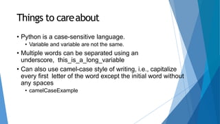 Things to careabout
• Python is a case-sensitive language.
• Variable and variable are not the same.
• Multiple words can be separated using an
underscore, this_is_a_long_variable
• Can also use camel-case style of writing, i.e., capitalize
every first letter of the word except the initial word without
any spaces
• camelCaseExample
 