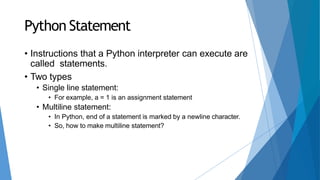 Python Statement
• Instructions that a Python interpreter can execute are
called statements.
• Two types
• Single line statement:
• For example, a = 1 is an assignment statement
• Multiline statement:
• In Python, end of a statement is marked by a newline character.
• So, how to make multiline statement?
 