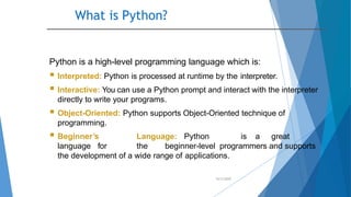 What is Python?
10/2/2020
Python is a high-level programming language which is:
 Interpreted: Python is processed at runtime by the interpreter.
 Interactive: You can use a Python prompt and interact with the interpreter
directly to write your programs.
 Object-Oriented: Python supports Object-Oriented technique of
programming.
 Beginner’s Language: Python is a great
language for the beginner-level programmers and supports
the development of a wide range of applications.
 