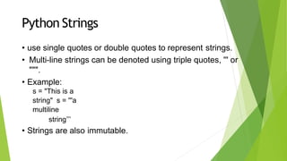Python Strings
• use single quotes or double quotes to represent strings.
• Multi-line strings can be denoted using triple quotes, ''' or
""".
• Example:
s = "This is a
string" s = '''a
multiline
string’’’
• Strings are also immutable.
 