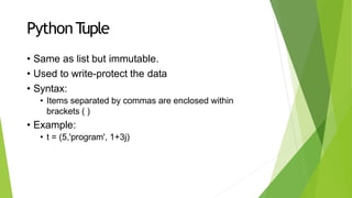 PythonTuple
• Same as list but immutable.
• Used to write-protect the data
• Syntax:
• Items separated by commas are enclosed within
brackets ( )
• Example:
• t = (5,'program', 1+3j)
 