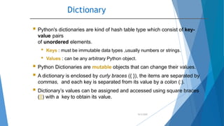 Dictionary
10/2/2020
 Python's dictionaries are kind of hash table type which consist of key-
value pairs
of unordered elements.
• Keys : must be immutable data types ,usually numbers or strings.
• Values : can be any arbitrary Python object.
 Python Dictionaries are mutable objects that can change their values.
 A dictionary is enclosed by curly braces ({ }), the items are separated by
commas, and each key is separated from its value by a colon (:).
 Dictionary’s values can be assigned and accessed using square braces
([]) with a key to obtain its value.
 