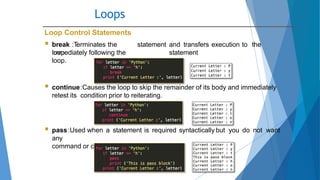 Loops
10/2/2020
Loop Control Statements
 break :Terminates the
loop
statement and transfers execution to the
statementimmediately following the
loop.
 continue:Causes the loop to skip the remainder of its body and immediately
retest its condition prior to reiterating.
 pass:Used when a statement is required syntactically but you do not want
any
command or code to execute.
 
