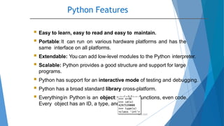 Python Features
10/2/2020
 Easy to learn, easy to read and easy to maintain.
 Portable:It can run on various hardware platforms and has the
same interface on all platforms.
 Extendable: You can add low-level modules to the Python interpreter.
 Scalable: Python provides a good structure and support for large
programs.
 Python has support for an interactive mode of testing and debugging.
 Python has a broad standard library cross-platform.
 Everythingin Python is an object:variables,functions, even code.
Every object has an ID, a type, and a value.
 