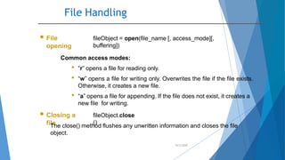 File Handling
10/2/2020
 File
opening
fileObject = open(file_name [, access_mode][,
buffering])
Common access modes:
• “r” opens a file for reading only.
• “w” opens a file for writing only. Overwrites the file if the file exists.
Otherwise, it creates a new file.
• “a” opens a file for appending. If the file does not exist, it creates a
new file for writing.
 Closing a
file
fileObject.close
()
The close() method flushes any unwritten information and closes the file
object.
 