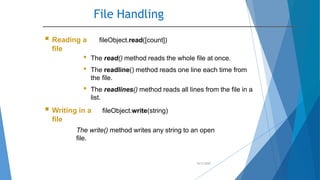 File Handling
10/2/2020
 Reading a
file
fileObject.read([count])
• The read() method reads the whole file at once.
• The readline() method reads one line each time from
the file.
• The readlines() method reads all lines from the file in a
list.
 Writing in a
file
fileObject.write(string)
The write() method writes any string to an open
file.
 
