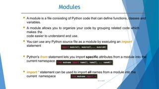 Modules
10/2/2020
 A module is a file consisting of Python code that can define functions, classes and
variables.
 A module allows you to organize your code by grouping related code which
makes the
code easier to understand and use.
 You can use any Python source file as a module by executing an import
statement
 Python's from statement lets you import specific attributes from a module into the
current namespace.
 import * statement can be used to import all names from a module into the
current namespace
 