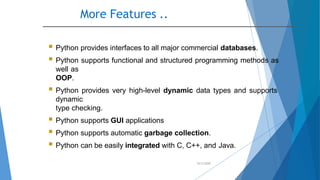 More Features ..
10/2/2020
 Python provides interfaces to all major commercial databases.
 Python supports functional and structured programming methods as
well as
OOP.
 Python provides very high-level dynamic data types and supports
dynamic
type checking.
 Python supports GUI applications
 Python supports automatic garbage collection.
 Python can be easily integrated with C, C++, and Java.
 