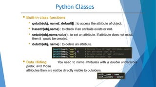 Python Classes
10/2/2020
 Built-in class functions
• getattr(obj, name[, default]) : to access the attribute of object.
• hasattr(obj,name) : to check if an attribute exists or not.
• setattr(obj,name,value) : to set an attribute. If attribute does not exist,
then it would be created.
• delattr(obj, name) : to delete an attribute.
 Data Hiding You need to name attributes with a double underscore
prefix, and those
attributes then are not be directly visible to outsiders.
 