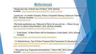 References
10/2/2020
7Stsdas.stsci.edu, 'A Quick Tour of Python', 2015. [Online].
Available: http://stsdas.stsci.edu/pyraf/python_quick_tour.html.
8Lynda.com - A LinkedIn Company, 'Python 3 Essential Training | Lynda.com Training',
2015. [Online]. Available: http://www.lynda.com/Python-3-tutorials/essential-
training/62226-2.html.
9Pymbook.readthedocs.org, 'Welcome to Python for you and me — Python for you
and me 0.3.alpha1 documentation', 2015. [Online]. Available:
http://pymbook.readthedocs.org/en/latest/index.html.
10 Code Geekz, '10 Best Python IDE for Developers | Code Geekz', 2014. [Online].
Available:
https://codegeekz.com/best-python-ide-for-developers/.
11K. Radhakrishnan, 'Top 10 Python Powered Web Frameworks For Developers',
Toppersworld.com, 2014. [Online]. Available: http://toppersworld.com/top-10-python-powered-
web- frameworks-for-developers/.
12Wiki.python.org, 'OrganizationsUsingPython - Python Wiki', 2015. [Online].
Available: https://wiki.python.org/moin/OrganizationsUsingPython. ByTahaniAlmanie |CSCI5828
 