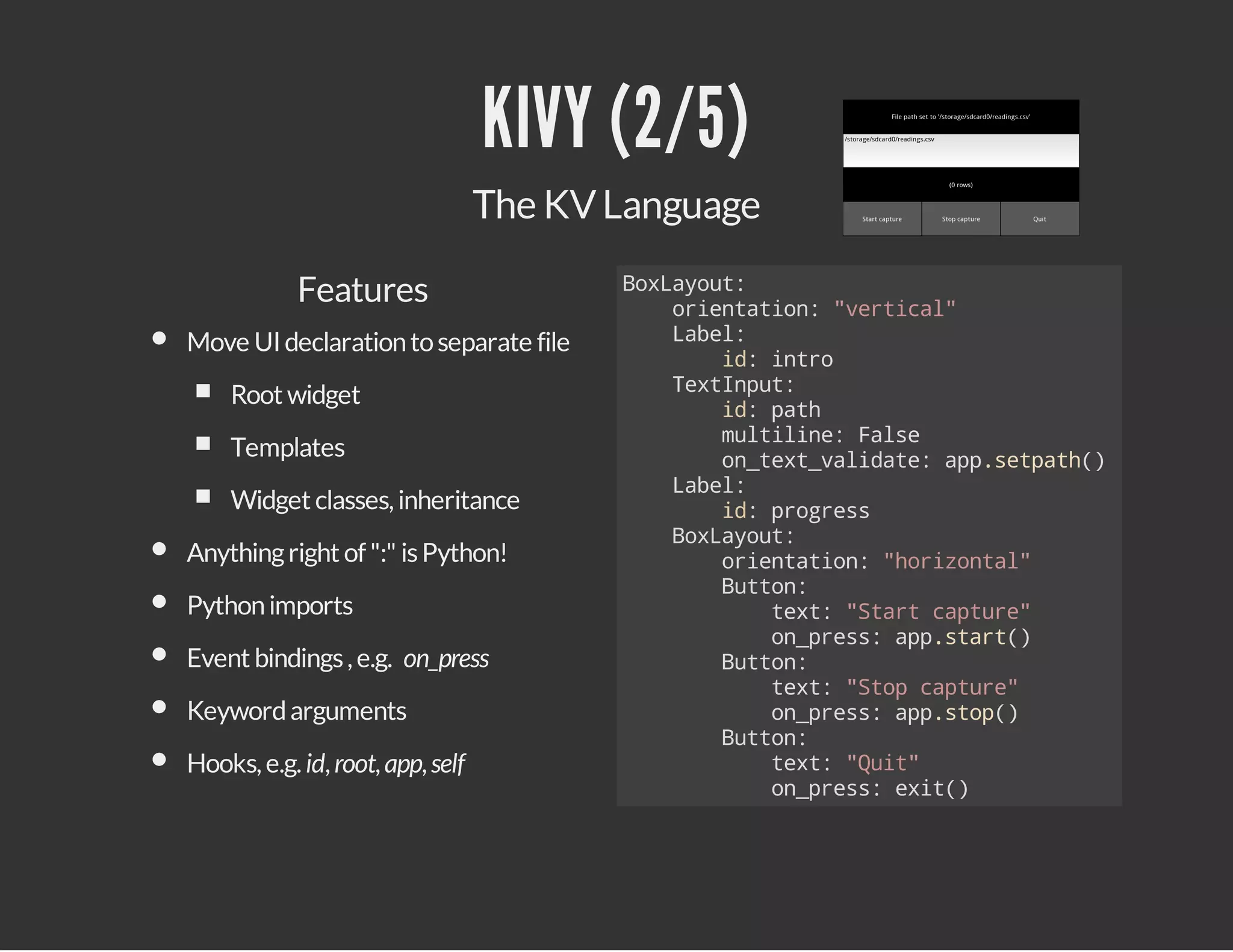 KIVY (2/5)
The KV Language
Features
Move UI declaration to separate file
Root widget
Templates
Widget classes, inheritance
Anything right of ":" is Python!
Python imports
Event bindings , e.g. on_press
Keyword arguments
Hooks, e.g. id, root, app, self

Bxaot
oLyu:
oinain "etcl
retto: vria"
Lbl
ae:
i:ito
d nr
TxIpt
etnu:
i:pt
d ah
mliie Fle
utln: as
o_etvldt:apstah)
ntx_aiae p.ept(
Lbl
ae:
i:pors
d rges
Bxaot
oLyu:
oinain "oiotl
retto: hrzna"
Bto:
utn
tx:"tr cpue
et Sat atr"
o_rs:apsat)
npes p.tr(
Bto:
utn
tx:"tpcpue
et So atr"
o_rs:apso(
npes p.tp)
Bto:
utn
tx:"ut
et Qi"
o_rs:ei(
npes xt)

 