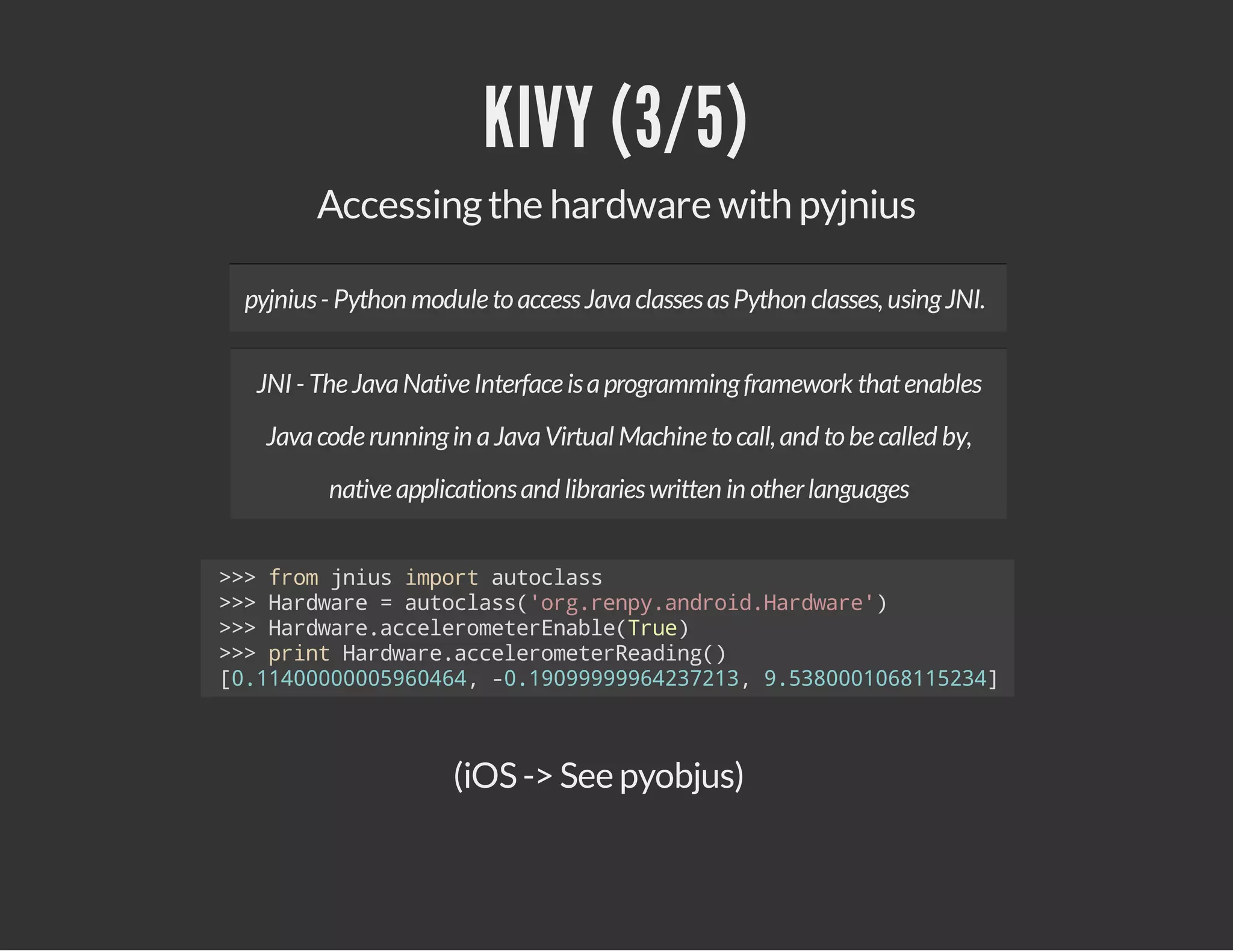 KIVY (3/5)
Accessing the hardware with pyjnius
pyjnius - Python module to access Java classes as Python classes, using JNI.
JNI - The Java Native Interface is a programming framework that enables
Java code running in a Java Virtual Machine to call, and to be called by,
native applications and libraries written in other languages
>>fo jisipr atcas
> rm nu mot uols
>>Hrwr =atcas'r.ep.nri.adae)
> adae
uols(ogrnyadodHrwr'
>>Hrwr.ceeoeeEal(re
> adaeaclrmtrnbeTu)
>>pitHrwr.ceeoeeRaig)
> rn adaeaclrmtredn(
[.10000906,-.99996271,958016153]
0140005644 0109994323 .30008124

(iOS -> See pyobjus)

 