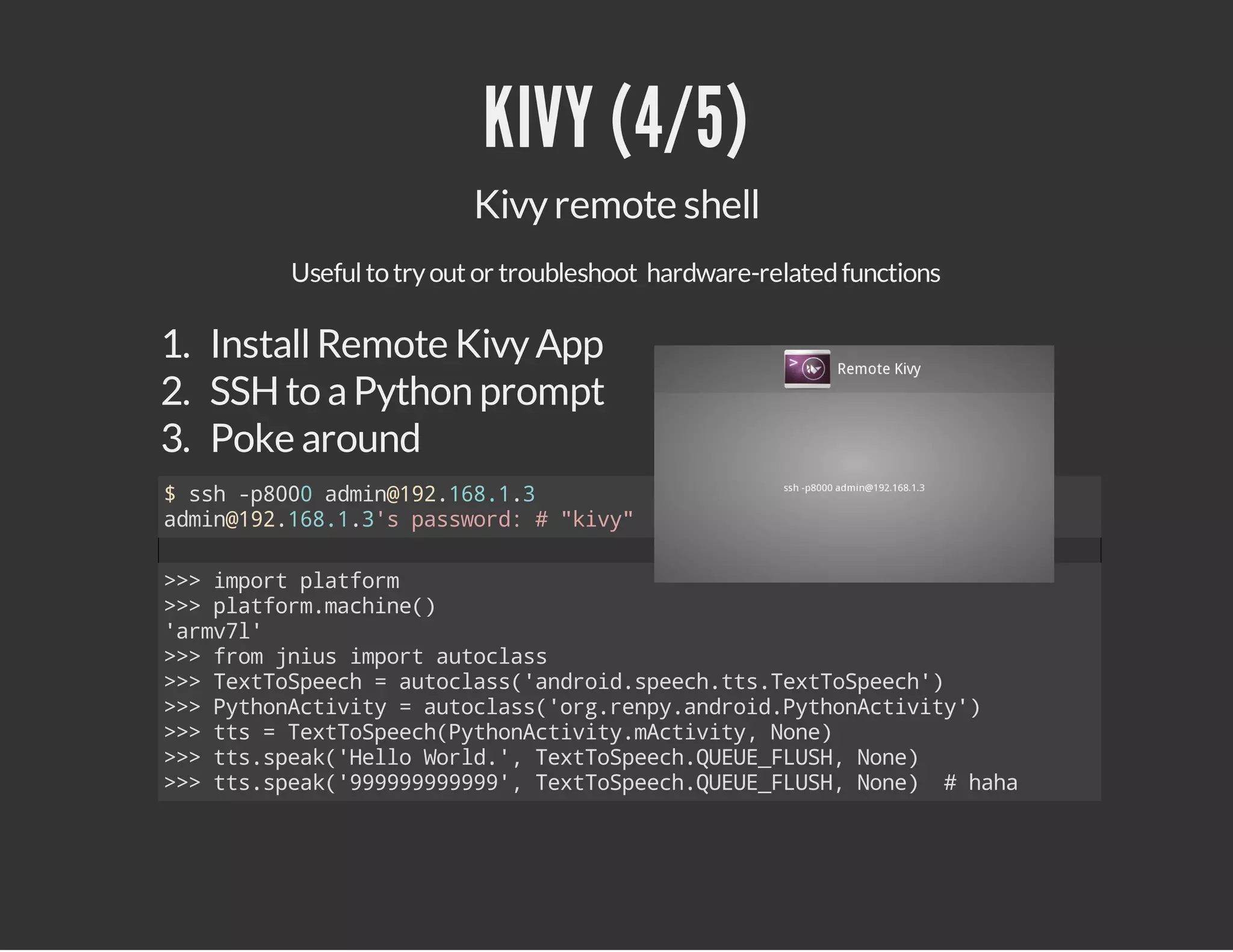 KIVY (4/5)
Kivy remote shell
Useful to try out or troubleshoot hardware-related functions

1. Install Remote Kivy App
2. SSH to a Python prompt
3. Poke around
$sh-80 amn121813
s p00 di@9.6..
amn121813spswr:#"iy
di@9.6..' asod
kv"
>>ipr pafr
> mot ltom
>>pafr.ahn(
> ltommcie)
'rvl
am7'
>>fo jisipr atcas
> rm nu mot uols
>>TxTSec =atcas'nri.pehtsTxTSec'
> etopeh
uols(adodsec.t.etopeh)
>>PtoAtvt =atcas'r.ep.nri.yhnciiy)
> yhnciiy
uols(ogrnyadodPtoAtvt'
>>ts=TxTSec(yhnciiymciiy Nn)
> t
etopehPtoAtvt.Atvt, oe
>>tssek'el Wrd' TxTSec.UU_LS,Nn)
> t.pa(Hlo ol., etopehQEEFUH oe
>>tssek'999999,TxTSec.UU_LS,Nn) #hh
> t.pa(999999' etopehQEEFUH oe
aa

 