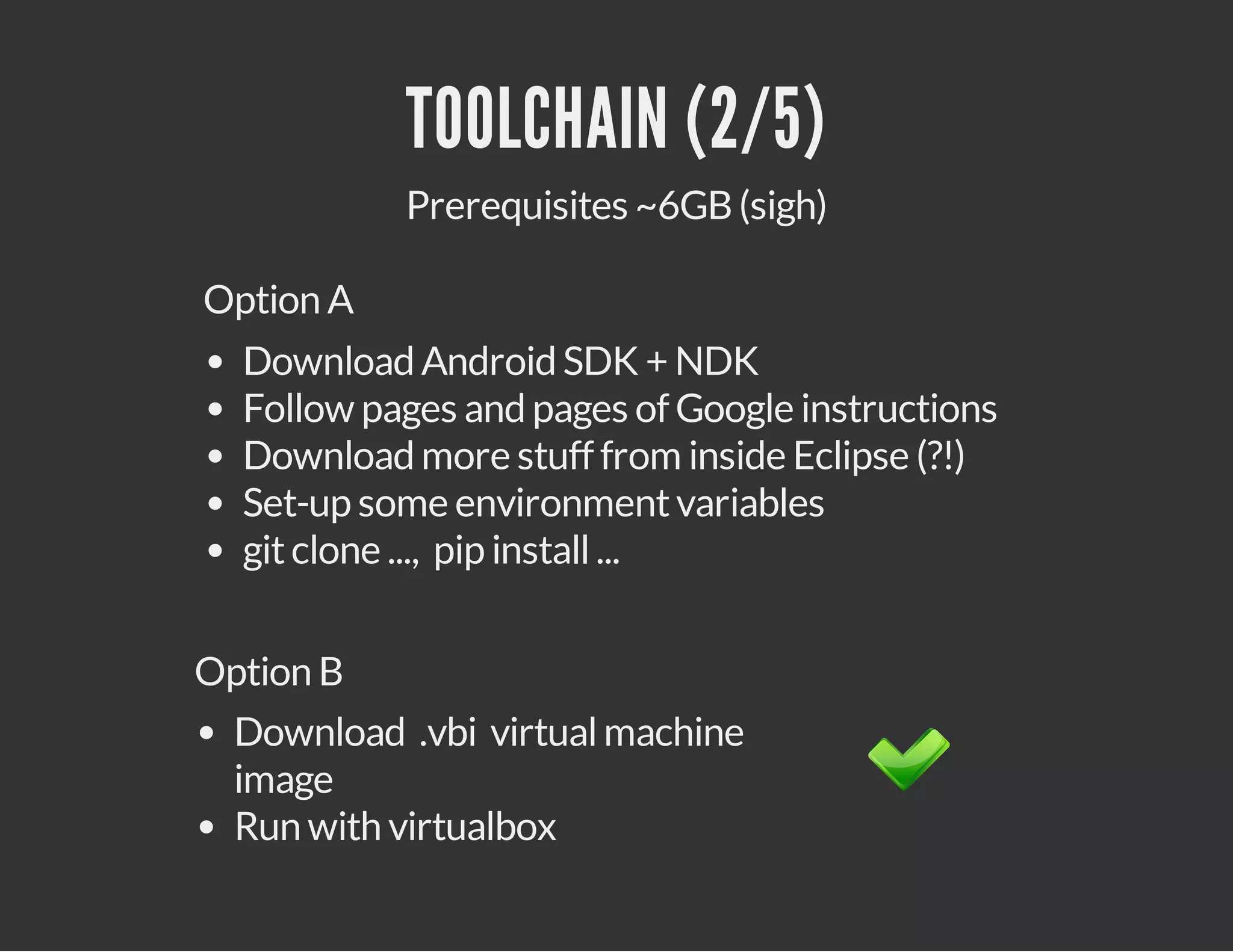 TOOLCHAIN (2/5)
Prerequisites ~6GB (sigh)
Option A
Download Android SDK + NDK
Follow pages and pages of Google instructions
Download more stuff from inside Eclipse (?!)
Set-up some environment variables
git clone ..., pip install ...
Option B
Download .vbi virtual machine image
Run with virtualbox

 