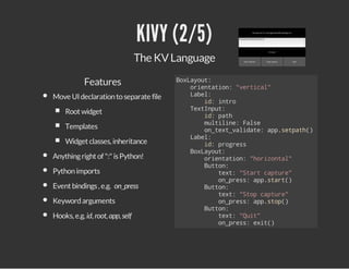 KIVY (2/5)
The KV Language
Features
Move UI declaration to separate file
Root widget
Templates
Widget classes, inheritance
Anything right of ":" is Python!
Python imports
Event bindings , e.g. on_press
Keyword arguments
Hooks, e.g. id, root, app, self

Bxaot
oLyu:
oinain "etcl
retto: vria"
Lbl
ae:
i:ito
d nr
TxIpt
etnu:
i:pt
d ah
mliie Fle
utln: as
o_etvldt:apstah)
ntx_aiae p.ept(
Lbl
ae:
i:pors
d rges
Bxaot
oLyu:
oinain "oiotl
retto: hrzna"
Bto:
utn
tx:"tr cpue
et Sat atr"
o_rs:apsat)
npes p.tr(
Bto:
utn
tx:"tpcpue
et So atr"
o_rs:apso(
npes p.tp)
Bto:
utn
tx:"ut
et Qi"
o_rs:ei(
npes xt)

 