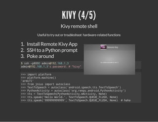 KIVY (4/5)
Kivy remote shell
Useful to try out or troubleshoot hardware-related functions

1. Install Remote Kivy App
2. SSH to a Python prompt
3. Poke around
$sh-80 amn121813
s p00 di@9.6..
amn121813spswr:#"iy
di@9.6..' asod
kv"
>>ipr pafr
> mot ltom
>>pafr.ahn(
> ltommcie)
'rvl
am7'
>>fo jisipr atcas
> rm nu mot uols
>>TxTSec =atcas'nri.pehtsTxTSec'
> etopeh
uols(adodsec.t.etopeh)
>>PtoAtvt =atcas'r.ep.nri.yhnciiy)
> yhnciiy
uols(ogrnyadodPtoAtvt'
>>ts=TxTSec(yhnciiymciiy Nn)
> t
etopehPtoAtvt.Atvt, oe
>>tssek'el Wrd' TxTSec.UU_LS,Nn)
> t.pa(Hlo ol., etopehQEEFUH oe
>>tssek'999999,TxTSec.UU_LS,Nn) #hh
> t.pa(999999' etopehQEEFUH oe
aa

 
