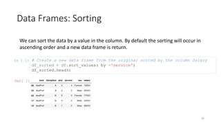 Data Frames: Sorting
36
We can sort the data by a value in the column. By default the sorting will occur in
ascending order and a new data frame is return.
In [ ]: # Create a new data frame from the original sorted by the column Salary
df_sorted = df.sort_values( by ='service')
df_sorted.head()
Out[ ]:
 