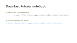 Download tutorial notebook
# On the Shared Computing Cluster
[scc1 ~] cp /project/scv/examples/python/data_analysis/dataScience.ipynb .
# On a local computer save the link:
http://rcs.bu.edu/examples/python/data_analysis/dataScience.ipynb
10
 