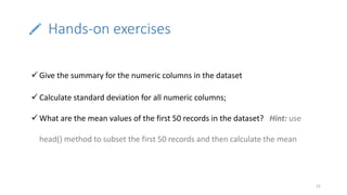 Hands-on exercises
21
 Give the summary for the numeric columns in the dataset
 Calculate standard deviation for all numeric columns;
 What are the mean values of the first 50 records in the dataset? Hint: use
head() method to subset the first 50 records and then calculate the mean
 