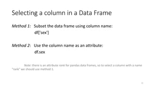Selecting a column in a Data Frame
Method 1: Subset the data frame using column name:
df['sex']
Method 2: Use the column name as an attribute:
df.sex
Note: there is an attribute rank for pandas data frames, so to select a column with a name
"rank" we should use method 1.
22
 