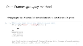 Data Frames groupby method
25
Once groupby object is create we can calculate various statistics for each group:
In [ ]: #Calculate mean salary for each professor rank:
df.groupby('rank')[['salary']].mean()
Note: If single brackets are used to specify the column (e.g. salary), then the output is Pandas Series object.
When double brackets are used the output is a Data Frame
 