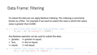 Data Frame: filtering
27
To subset the data we can apply Boolean indexing. This indexing is commonly
known as a filter. For example if we want to subset the rows in which the salary
value is greater than $120K:
In [ ]: #Calculate mean salary for each professor rank:
df_sub = df[ df['salary'] > 120000 ]
In [ ]: #Select only those rows that contain female professors:
df_f = df[ df['sex'] == 'Female' ]
Any Boolean operator can be used to subset the data:
> greater; >= greater or equal;
< less; <= less or equal;
== equal; != not equal;
 
