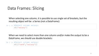 Data Frames: Slicing
29
When selecting one column, it is possible to use single set of brackets, but the
resulting object will be a Series (not a DataFrame):
In [ ]: #Select column salary:
df['salary']
When we need to select more than one column and/or make the output to be a
DataFrame, we should use double brackets:
In [ ]: #Select column salary:
df[['rank','salary']]
 