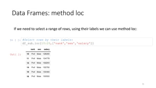 Data Frames: method loc
31
If we need to select a range of rows, using their labels we can use method loc:
In [ ]: #Select rows by their labels:
df_sub.loc[10:20,['rank','sex','salary']]
Out[ ]:
 