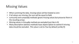 Missing Values
38
• When summing the data, missing values will be treated as zero
• If all values are missing, the sum will be equal to NaN
• cumsum() and cumprod() methods ignore missing values but preserve them in
the resulting arrays
• Missing values in GroupBy method are excluded (just like in R)
• Many descriptive statistics methods have skipna option to control if missing
data should be excluded . This value is set to True by default (unlike R)
 