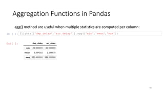 Aggregation Functions in Pandas
40
agg() method are useful when multiple statistics are computed per column:
In [ ]: flights[['dep_delay','arr_delay']].agg(['min','mean','max'])
Out[ ]:
 