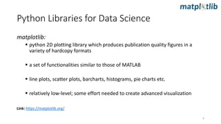 matplotlib:
 python 2D plotting library which produces publication quality figures in a
variety of hardcopy formats
 a set of functionalities similar to those of MATLAB
 line plots, scatter plots, barcharts, histograms, pie charts etc.
 relatively low-level; some effort needed to create advanced visualization
Link: https://matplotlib.org/
Python Libraries for Data Science
8
 