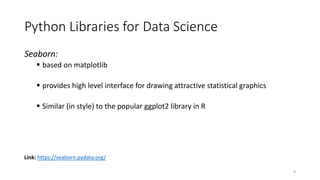 Seaborn:
 based on matplotlib
 provides high level interface for drawing attractive statistical graphics
 Similar (in style) to the popular ggplot2 library in R
Link: https://seaborn.pydata.org/
Python Libraries for Data Science
9
 