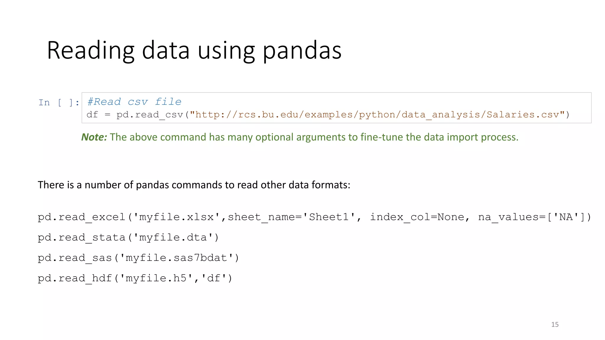 In [ ]:
Reading data using pandas
15
#Read csv file
df = pd.read_csv("http://rcs.bu.edu/examples/python/data_analysis/Salaries.csv")
There is a number of pandas commands to read other data formats:
pd.read_excel('myfile.xlsx',sheet_name='Sheet1', index_col=None, na_values=['NA'])
pd.read_stata('myfile.dta')
pd.read_sas('myfile.sas7bdat')
pd.read_hdf('myfile.h5','df')
Note: The above command has many optional arguments to fine-tune the data import process.
 