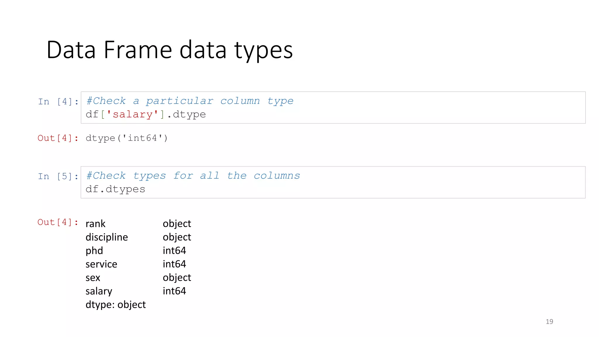 In [4]:
Data Frame data types
19
#Check a particular column type
df['salary'].dtype
Out[4]: dtype('int64')
In [5]: #Check types for all the columns
df.dtypes
Out[4]: rank
discipline
phd
service
sex
salary
dtype: object
object
object
int64
int64
object
int64
 