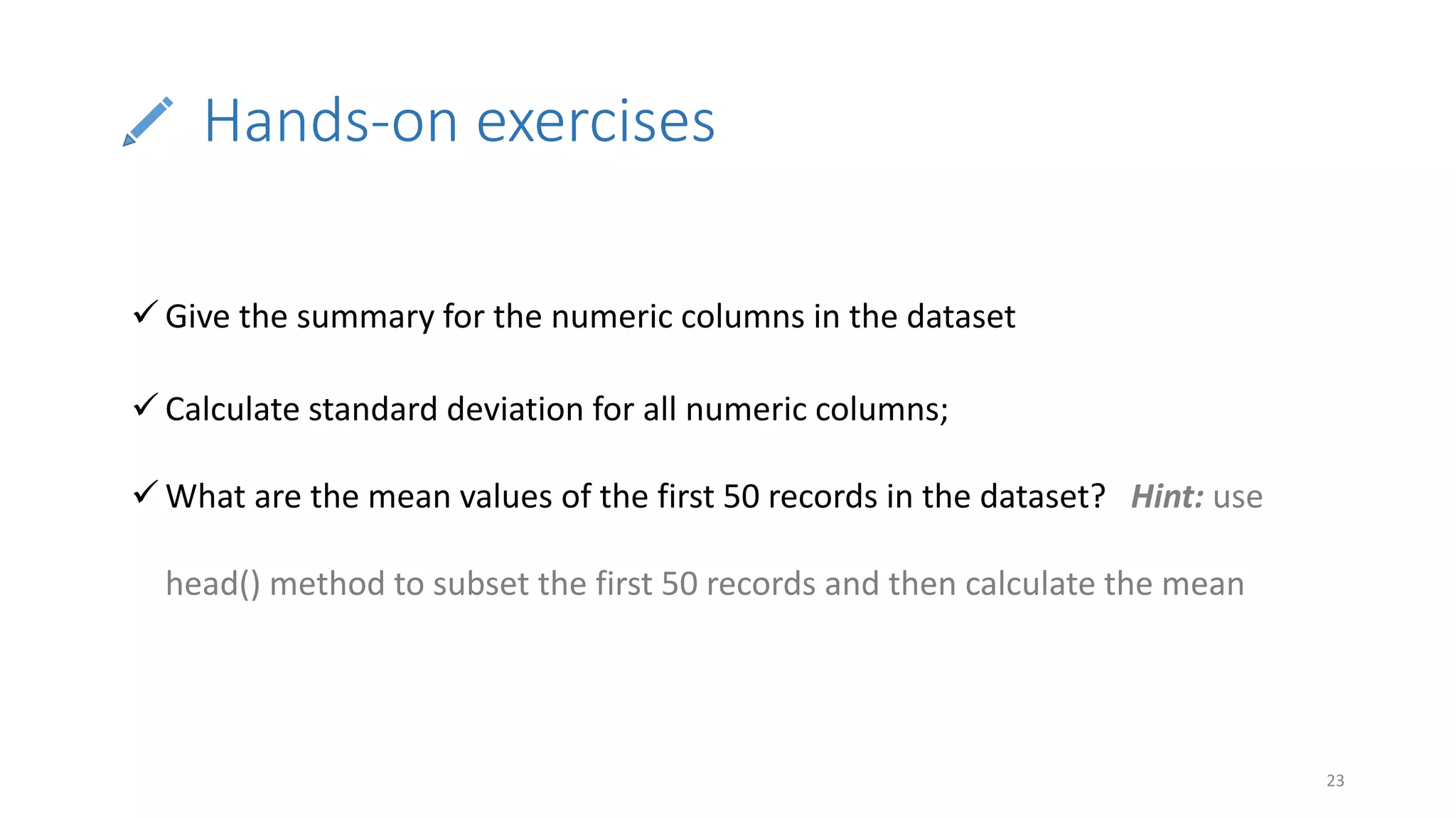 Hands-on exercises
23
 Give the summary for the numeric columns in the dataset
 Calculate standard deviation for all numeric columns;
 What are the mean values of the first 50 records in the dataset? Hint: use
head() method to subset the first 50 records and then calculate the mean
 