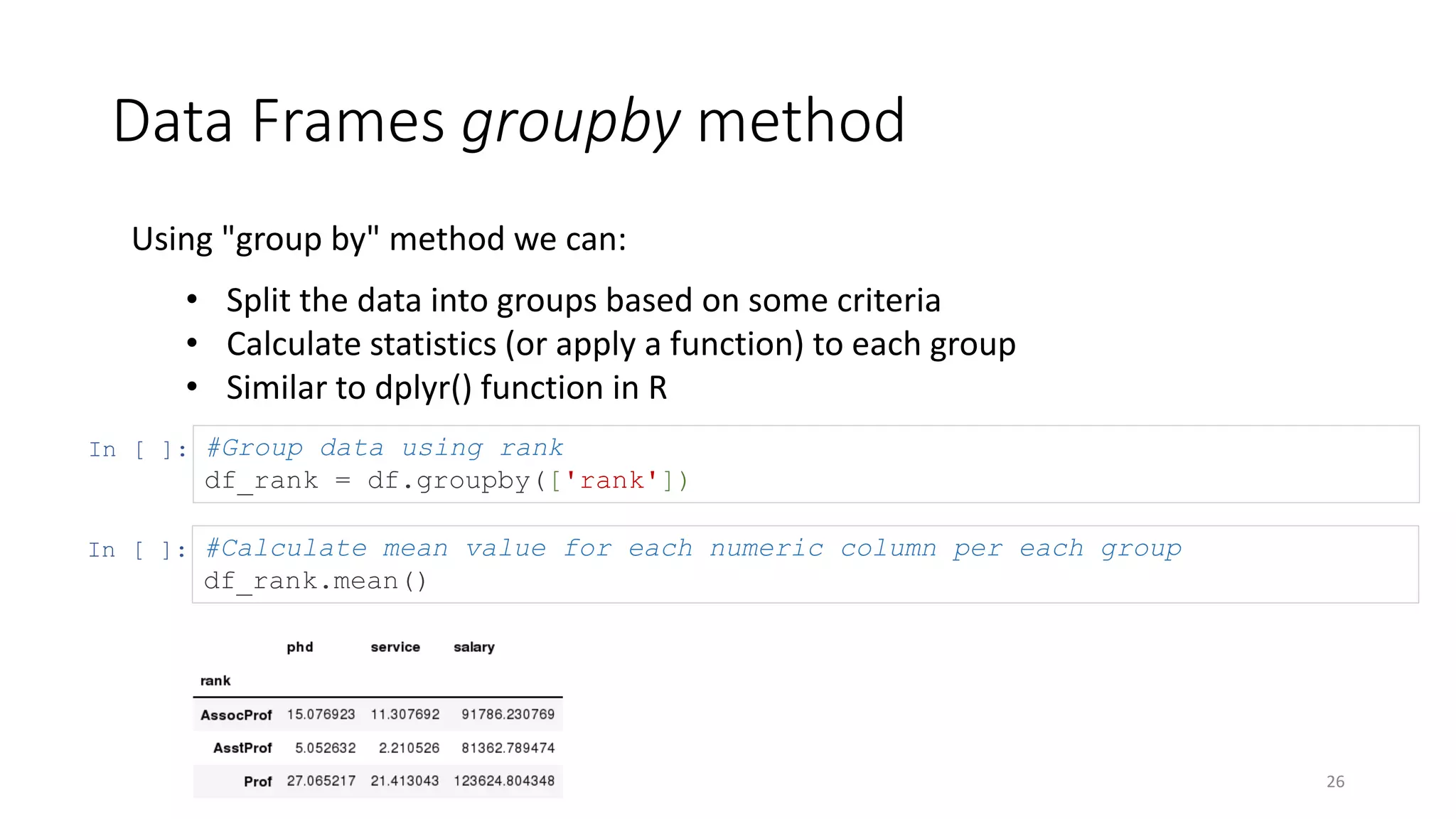 Data Frames groupby method
26
Using "group by" method we can:
• Split the data into groups based on some criteria
• Calculate statistics (or apply a function) to each group
• Similar to dplyr() function in R
In [ ]: #Group data using rank
df_rank = df.groupby(['rank'])
In [ ]: #Calculate mean value for each numeric column per each group
df_rank.mean()
 