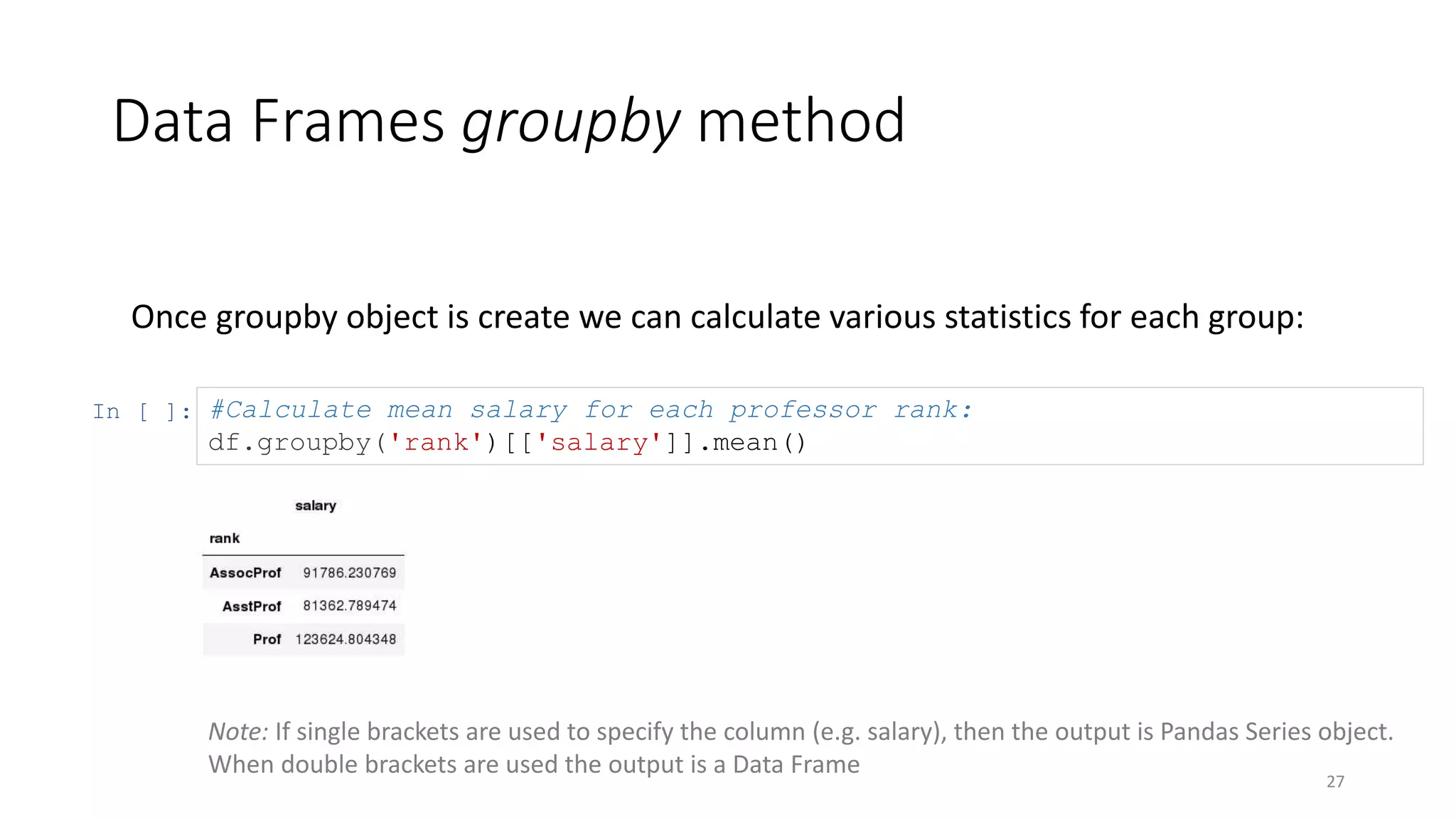 Data Frames groupby method
27
Once groupby object is create we can calculate various statistics for each group:
In [ ]: #Calculate mean salary for each professor rank:
df.groupby('rank')[['salary']].mean()
Note: If single brackets are used to specify the column (e.g. salary), then the output is Pandas Series object.
When double brackets are used the output is a Data Frame
 