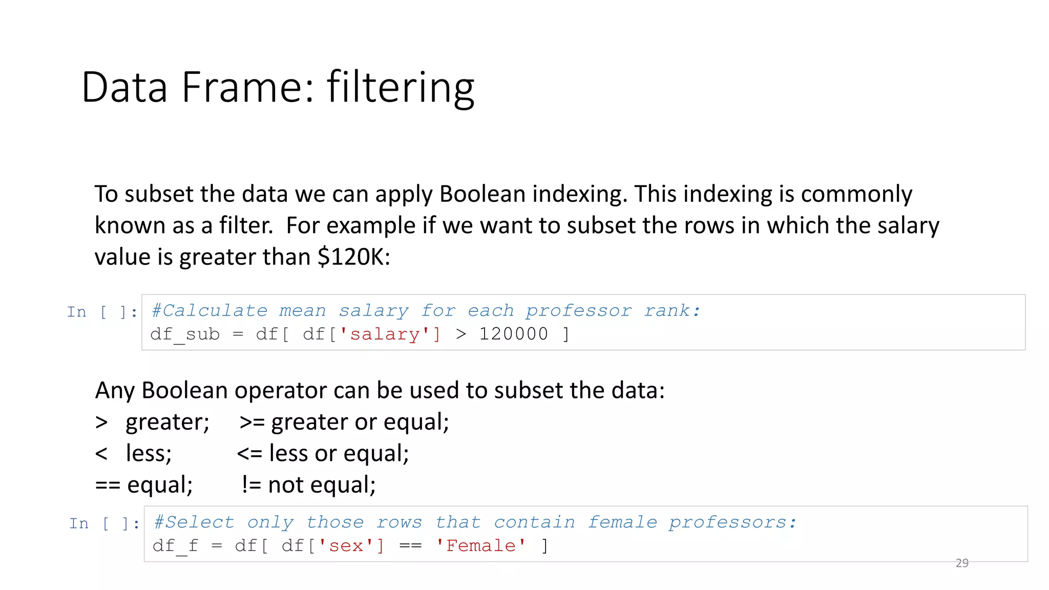 Data Frame: filtering
29
To subset the data we can apply Boolean indexing. This indexing is commonly
known as a filter. For example if we want to subset the rows in which the salary
value is greater than $120K:
In [ ]: #Calculate mean salary for each professor rank:
df_sub = df[ df['salary'] > 120000 ]
In [ ]: #Select only those rows that contain female professors:
df_f = df[ df['sex'] == 'Female' ]
Any Boolean operator can be used to subset the data:
> greater; >= greater or equal;
< less; <= less or equal;
== equal; != not equal;
 